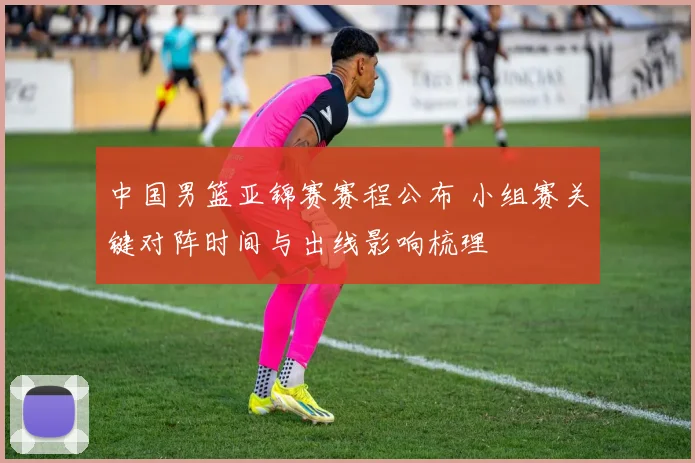 中国男篮亚锦赛赛程公布 小组赛关键对阵时间与出线影响梳理