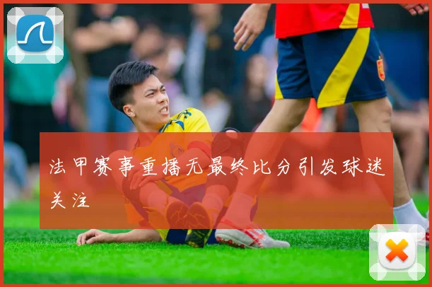 法甲赛事重播无最终比分引发球迷关注