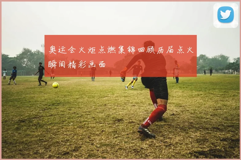 奥运会火炬点燃集锦回顾历届点火瞬间精彩画面
