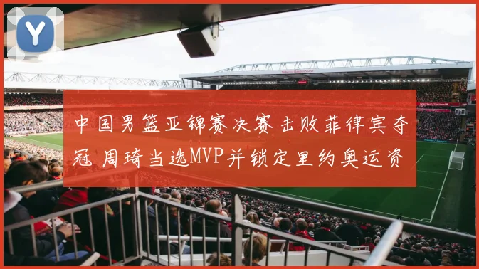 中国男篮亚锦赛决赛击败菲律宾夺冠 周琦当选MVP并锁定里约奥运资格
