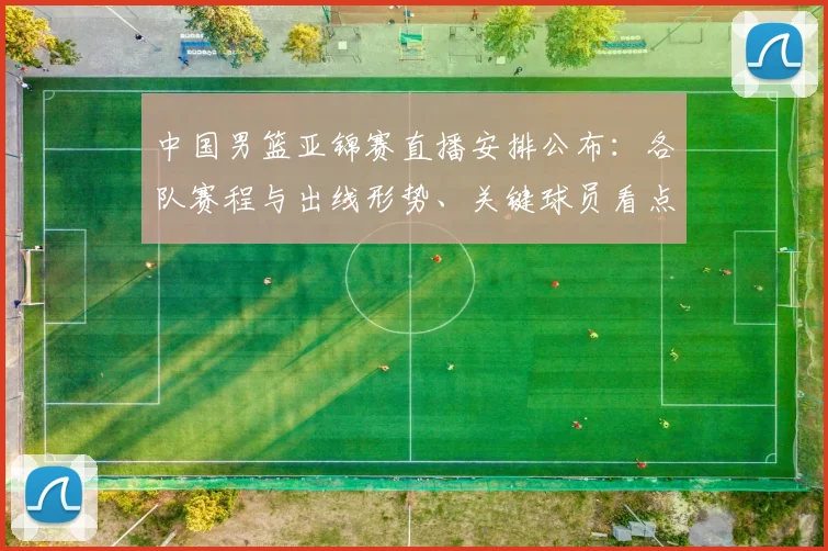 中国男篮亚锦赛直播安排公布：各队赛程与出线形势、关键球员看点