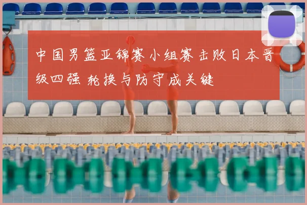 中国男篮亚锦赛小组赛击败日本晋级四强 轮换与防守成关键