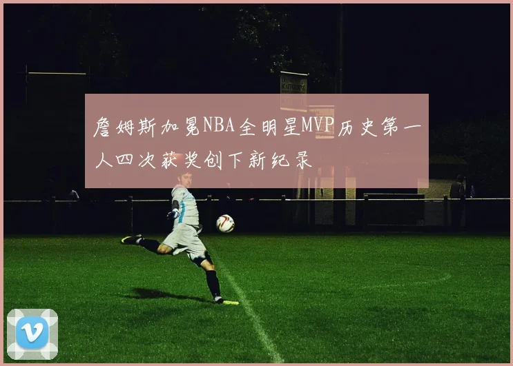 詹姆斯加冕NBA全明星MVP历史第一人四次获奖创下新纪录