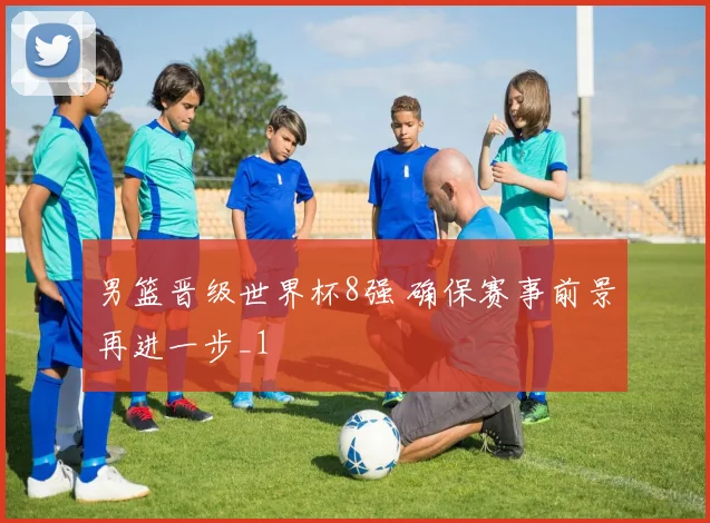 男篮晋级世界杯8强 确保赛事前景再进一步_1