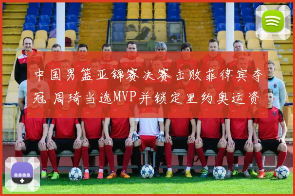 中国男篮亚锦赛决赛击败菲律宾夺冠 周琦当选MVP并锁定里约奥运资格