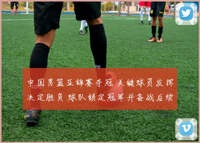 中国男篮亚锦赛夺冠 关键球员发挥决定胜负 球队锁定冠军并备战后续赛事