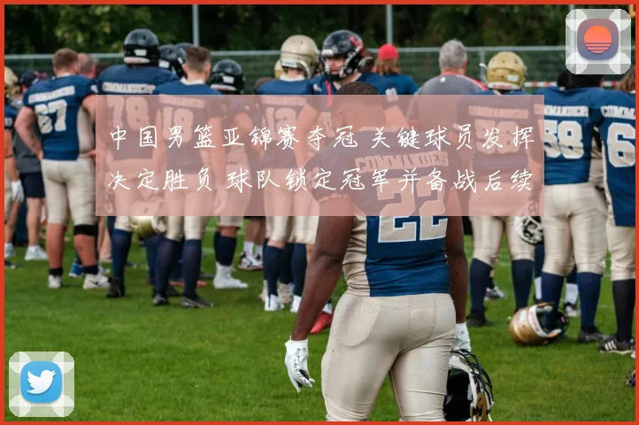 中国男篮亚锦赛夺冠 关键球员发挥决定胜负 球队锁定冠军并备战后续赛事
