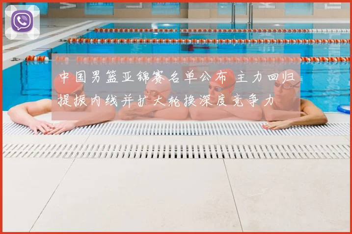 中国男篮亚锦赛名单公布 主力回归提振内线并扩大轮换深度竞争力