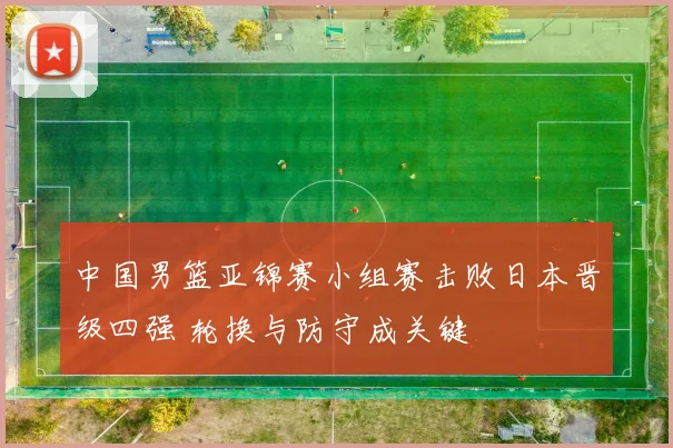 中国男篮亚锦赛小组赛击败日本晋级四强 轮换与防守成关键