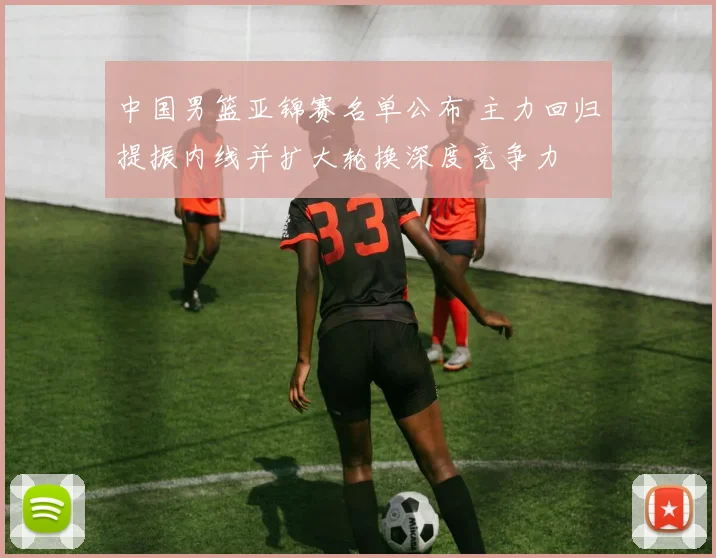 中国男篮亚锦赛名单公布 主力回归提振内线并扩大轮换深度竞争力