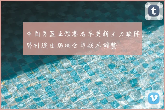 中国男篮亚预赛名单更新主力缺阵替补迎出场机会与战术调整