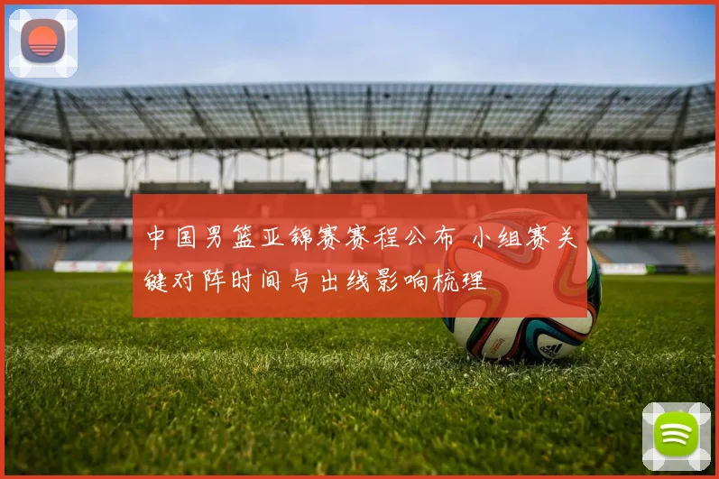 中国男篮亚锦赛赛程公布 小组赛关键对阵时间与出线影响梳理