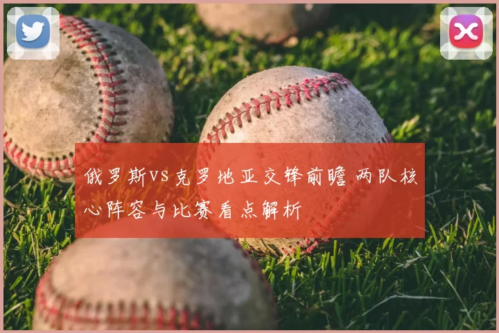 俄罗斯vs克罗地亚交锋前瞻 两队核心阵容与比赛看点解析