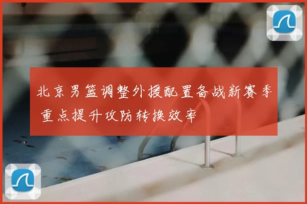 北京男篮调整外援配置备战新赛季 重点提升攻防转换效率