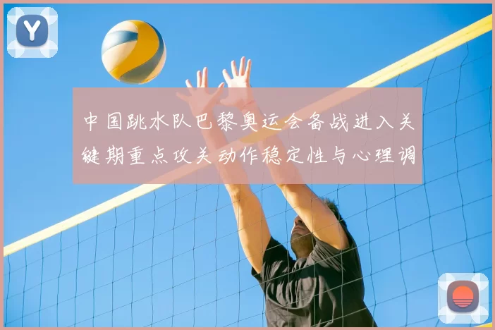 中国跳水队巴黎奥运会备战进入关键期重点攻关动作稳定性与心理调整