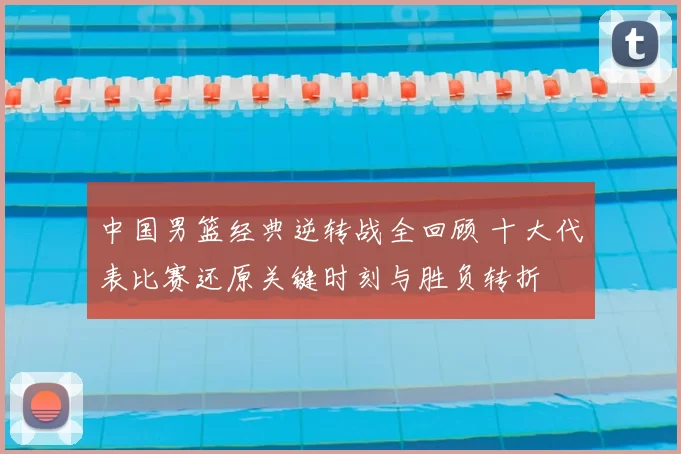 中国男篮经典逆转战全回顾 十大代表比赛还原关键时刻与胜负转折