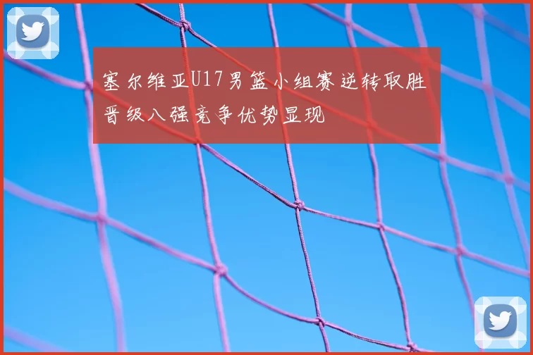 塞尔维亚U17男篮小组赛逆转取胜 晋级八强竞争优势显现