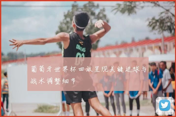 葡萄牙世界杯回放呈现关键进球与战术调整细节
