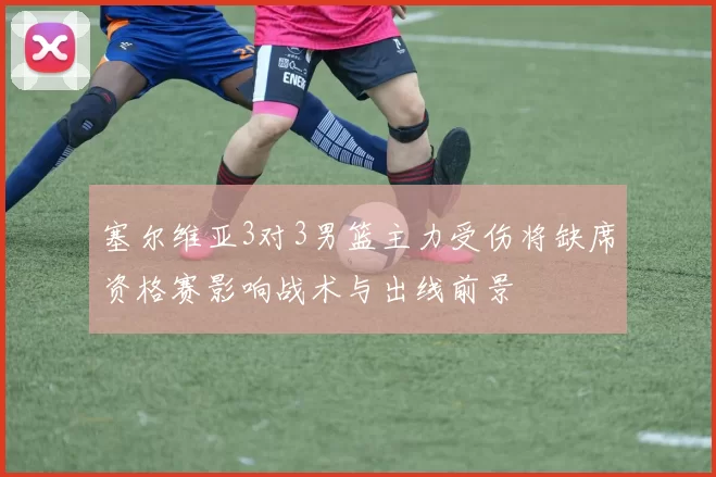 塞尔维亚3对3男篮主力受伤将缺席资格赛影响战术与出线前景