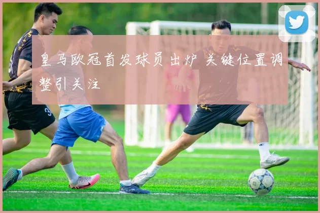 皇马欧冠首发球员出炉 关键位置调整引关注