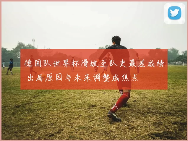 德国队世界杯滑坡至队史最差成绩 出局原因与未来调整成焦点