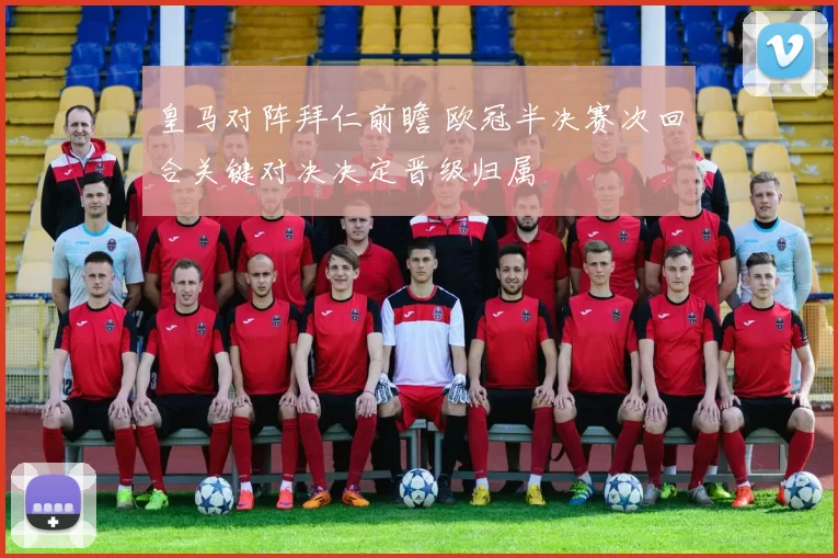 皇马对阵拜仁前瞻 欧冠半决赛次回合关键对决决定晋级归属
