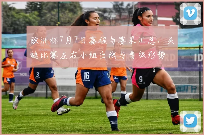 欧洲杯7月7日赛程与赛果汇总，关键比赛左右小组出线与晋级形势