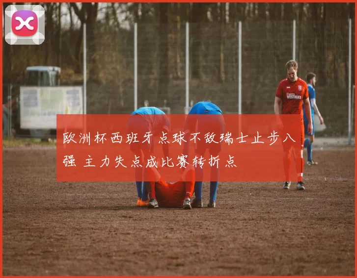 欧洲杯西班牙点球不敌瑞士止步八强 主力失点成比赛转折点