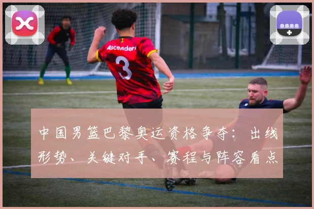中国男篮巴黎奥运资格争夺：出线形势、关键对手、赛程与阵容看点