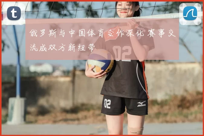 俄罗斯与中国体育合作深化 赛事交流成双方新纽带