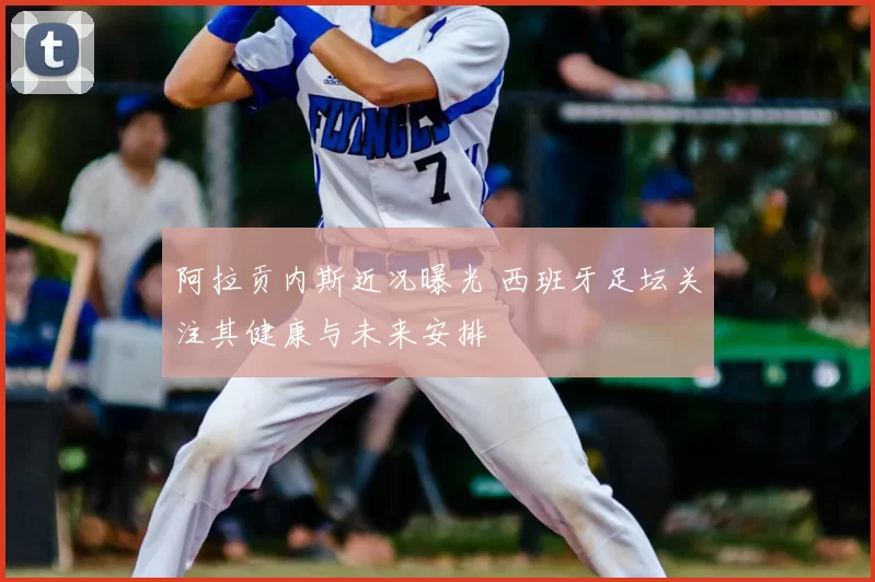 阿拉贡内斯近况曝光 西班牙足坛关注其健康与未来安排
