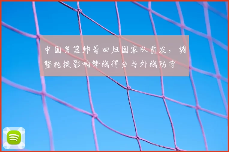 中国男篮帅哥回归国家队首发,调整轮换影响锋线得分与外线防守