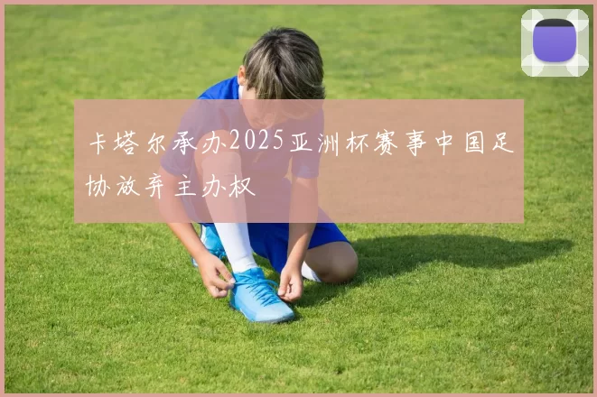 卡塔尔承办2025亚洲杯赛事中国足协放弃主办权