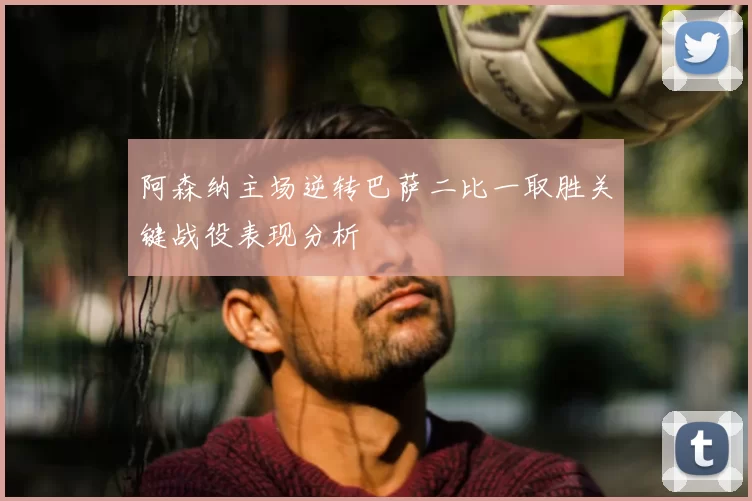 阿森纳主场逆转巴萨二比一取胜关键战役表现分析