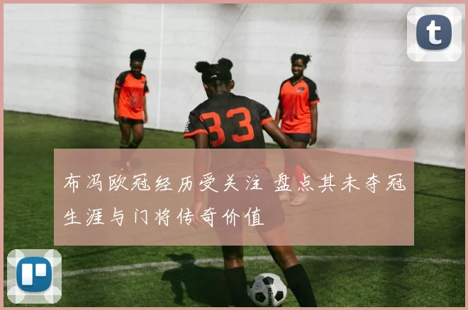 布冯欧冠经历受关注 盘点其未夺冠生涯与门将传奇价值