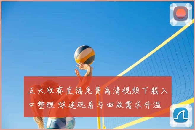 五大联赛直播免费高清视频下载入口整理 球迷观看与回放需求升温