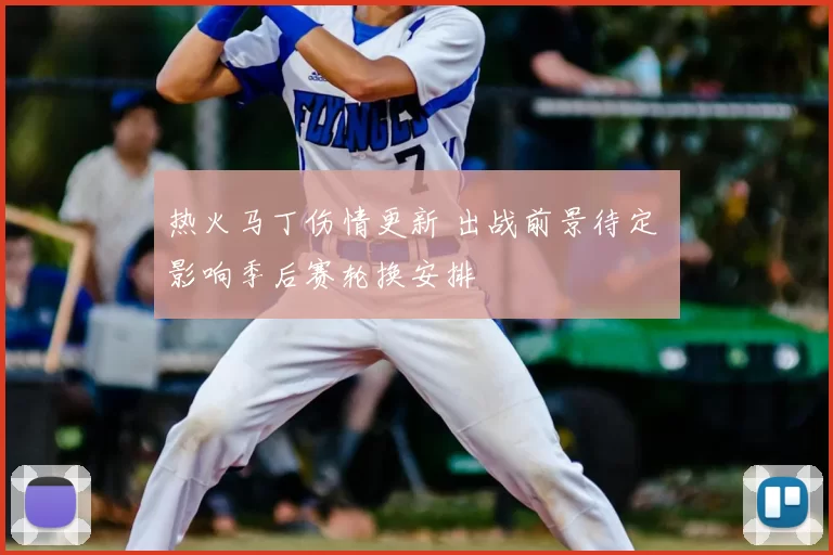 热火马丁伤情更新 出战前景待定 影响季后赛轮换安排