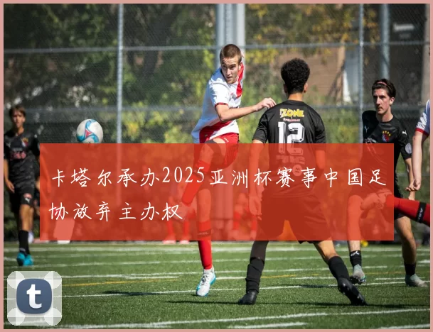卡塔尔承办2025亚洲杯赛事中国足协放弃主办权