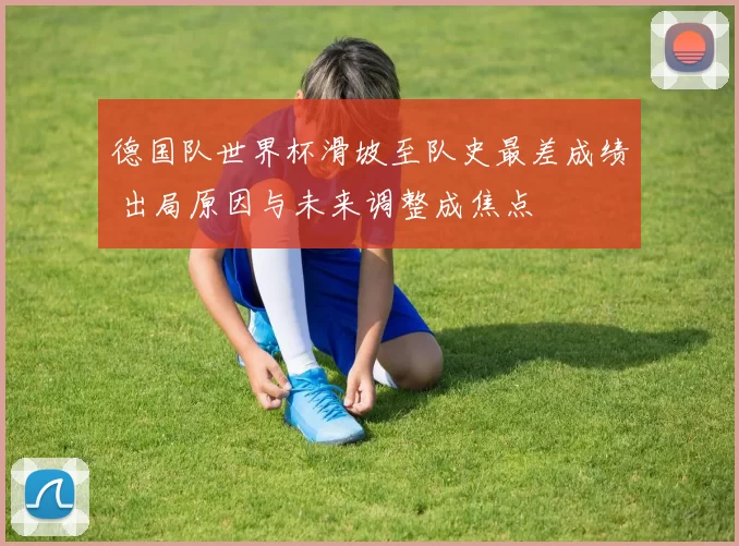 德国队世界杯滑坡至队史最差成绩 出局原因与未来调整成焦点