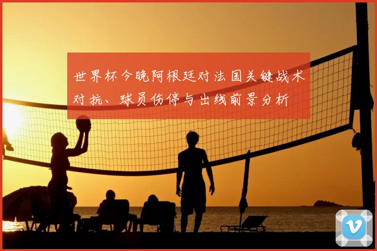 世界杯今晚阿根廷对法国关键战术对抗、球员伤停与出线前景分析