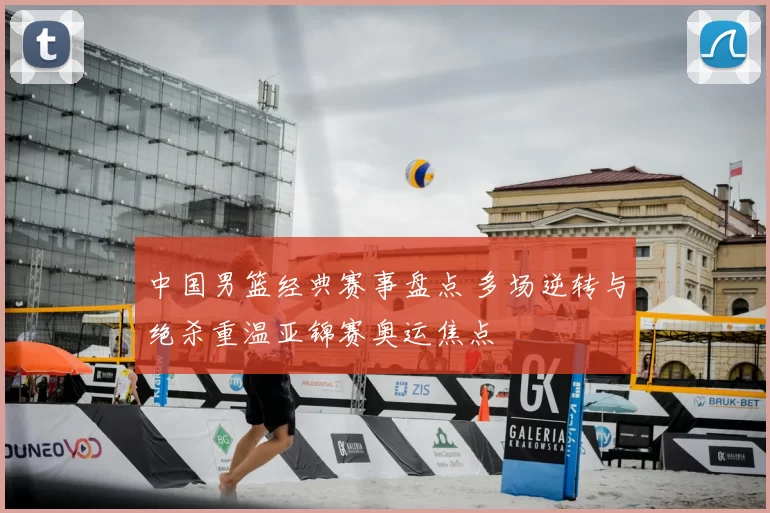 中国男篮经典赛事盘点 多场逆转与绝杀重温亚锦赛奥运焦点