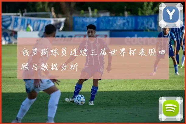 俄罗斯球员连续三届世界杯表现回顾与数据分析