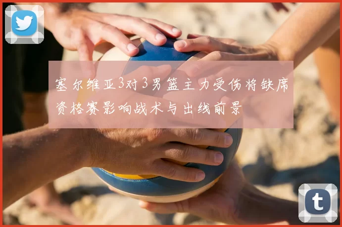 塞尔维亚3对3男篮主力受伤将缺席资格赛影响战术与出线前景