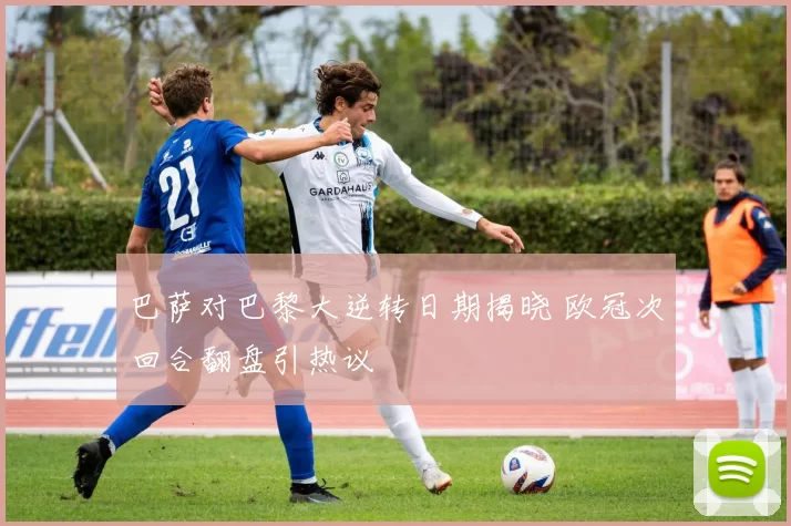 巴萨对巴黎大逆转日期揭晓 欧冠次回合翻盘引热议