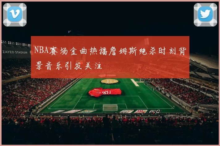NBA赛场金曲热播詹姆斯绝杀时刻背景音乐引发关注