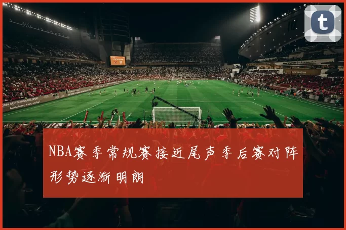 NBA赛季常规赛接近尾声季后赛对阵形势逐渐明朗