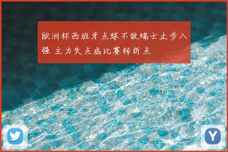 欧洲杯西班牙点球不敌瑞士止步八强 主力失点成比赛转折点