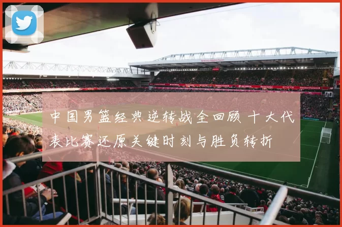 中国男篮经典逆转战全回顾 十大代表比赛还原关键时刻与胜负转折
