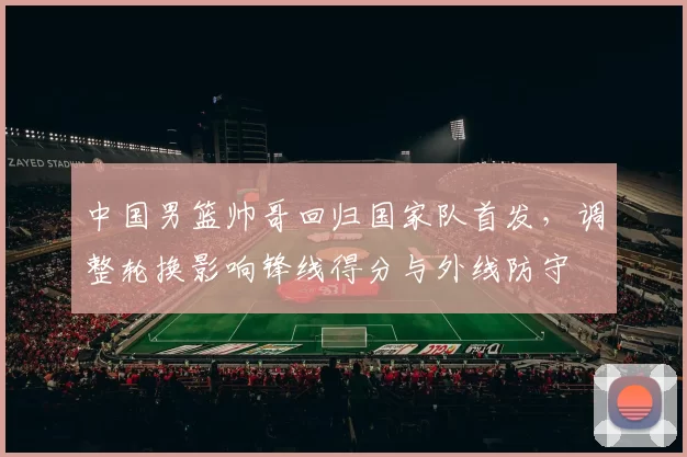 中国男篮帅哥回归国家队首发,调整轮换影响锋线得分与外线防守