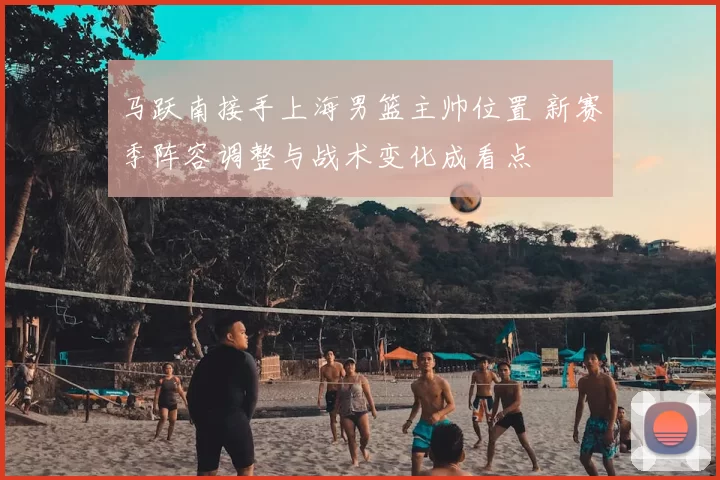 马跃南接手上海男篮主帅位置 新赛季阵容调整与战术变化成看点